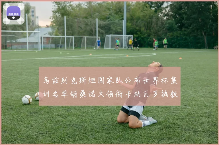 乌兹别克斯坦国家队公布世界杯集训名单胡桑诺夫领衔卡纳瓦罗执教