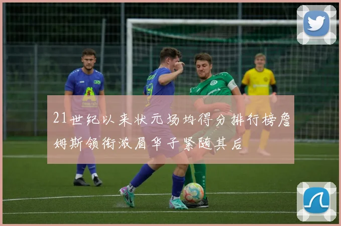 21世纪以来状元场均得分排行榜詹姆斯领衔浓眉华子紧随其后