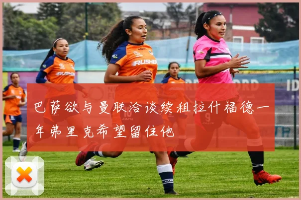 巴萨欲与曼联洽谈续租拉什福德一年弗里克希望留住他
