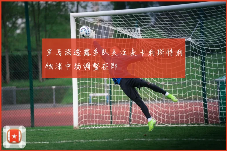 罗马诺透露多队关注麦卡利斯特利物浦中场调整在即