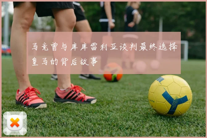 马竞曾与库库雷利亚谈判最终选择皇马的背后故事