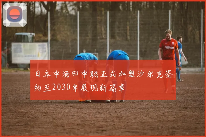 日本中场田中聪正式加盟沙尔克签约至2030年展现新篇章