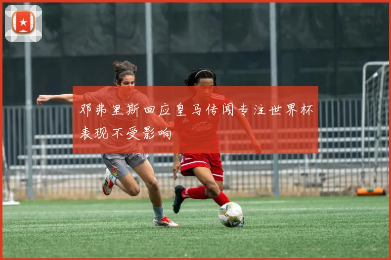 邓弗里斯回应皇马传闻专注世界杯表现不受影响