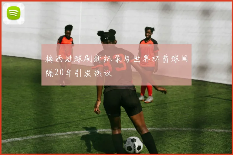 梅西进球刷新纪录与世界杯首球间隔20年引发热议