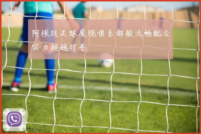 阿根廷足球展现俱乐部般流畅配合实力超越对手