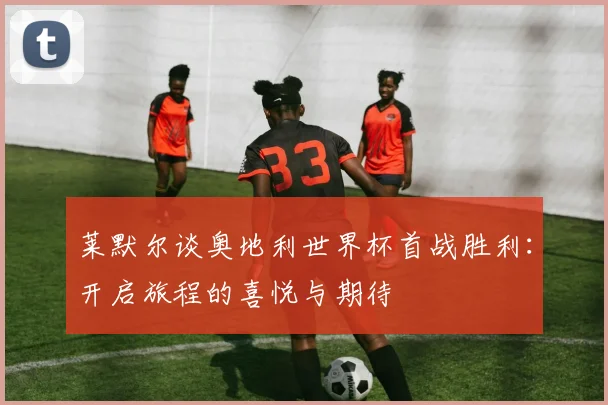 莱默尔谈奥地利世界杯首战胜利：开启旅程的喜悦与期待