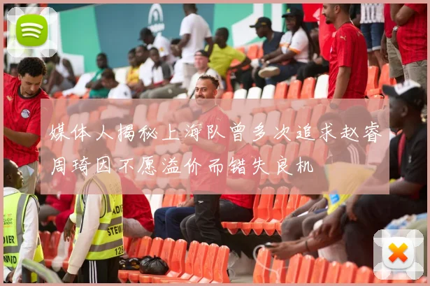媒体人揭秘上海队曾多次追求赵睿周琦因不愿溢价而错失良机