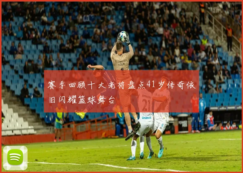 赛季回顾十大老将盘点41岁传奇依旧闪耀篮球舞台