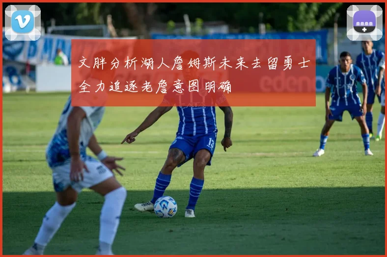 文胖分析湖人詹姆斯未来去留勇士全力追逐老詹意图明确