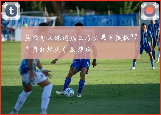 篮网与火媒达成三方交易互换权27年首轮权利引发热议