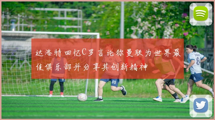 达洛特回忆C罗言论称曼联为世界最佳俱乐部并分享其创新精神