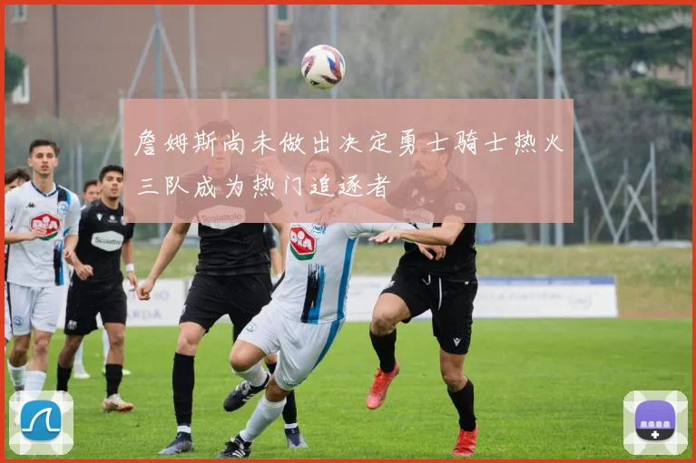 詹姆斯尚未做出决定勇士骑士热火三队成为热门追逐者