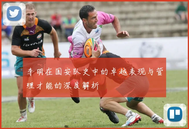 李明在国安队史中的卓越表现与管理才能的深度解析