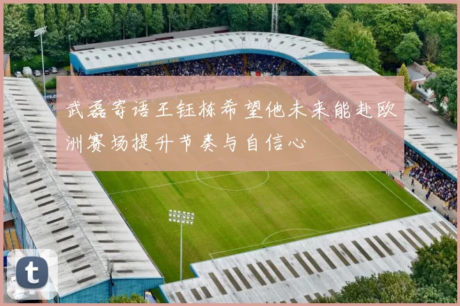 武磊寄语王钰栋希望他未来能赴欧洲赛场提升节奏与自信心