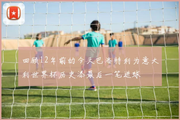 回顾12年前的今天巴洛特利为意大利世界杯历史添最后一笔进球