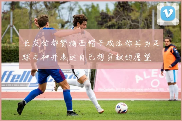 长友佑都赞梅西帽子戏法称其为足球之神并表达自己想贡献的愿望