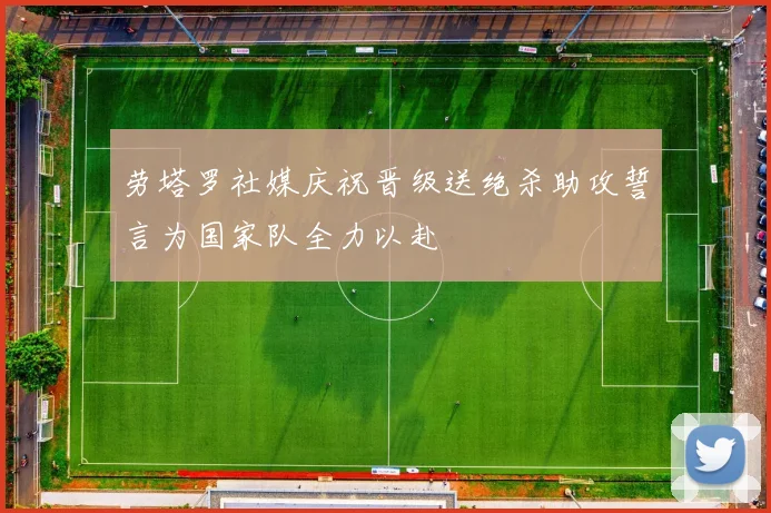 劳塔罗社媒庆祝晋级送绝杀助攻誓言为国家队全力以赴