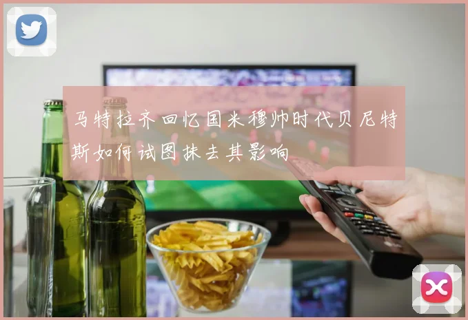 马特拉齐回忆国米穆帅时代贝尼特斯如何试图抹去其影响